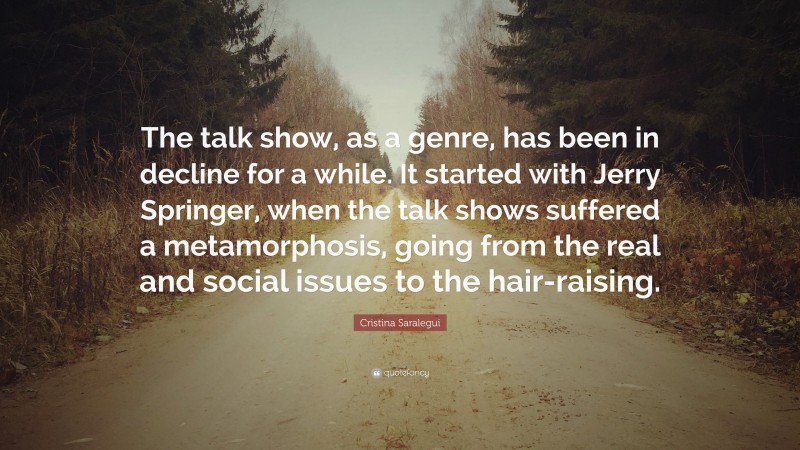 Cristina Saralegui Quote: “The talk show, as a genre, has been in decline for a while. It started with Jerry Springer, when the talk shows suffered a metamorphosis, going from the real and social issues to the hair-raising.”