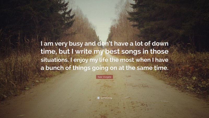 Kate Voegele Quote: “I am very busy and don’t have a lot of down time, but I write my best songs in those situations. I enjoy my life the most when I have a bunch of things going on at the same time.”