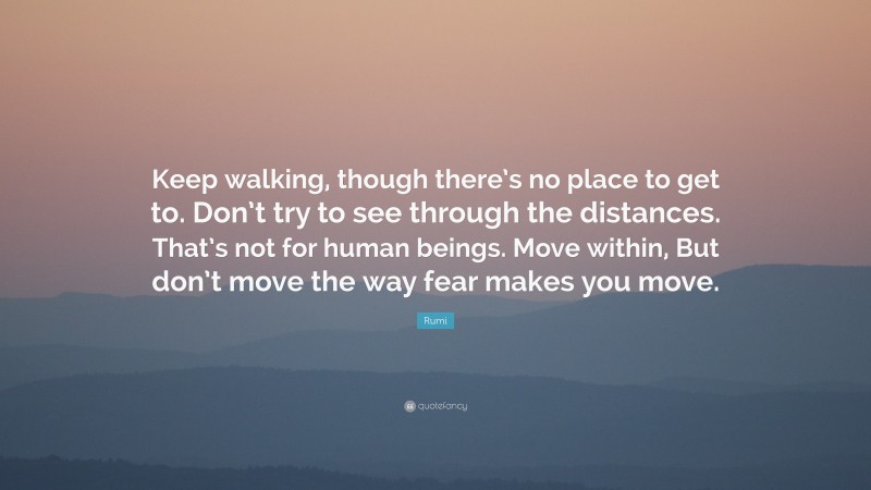 Rumi Quote: “Keep walking, though there’s no place to get to. Don’t try to see through the distances. That’s not for human beings. Move within, But don’t move the way fear makes you move.”