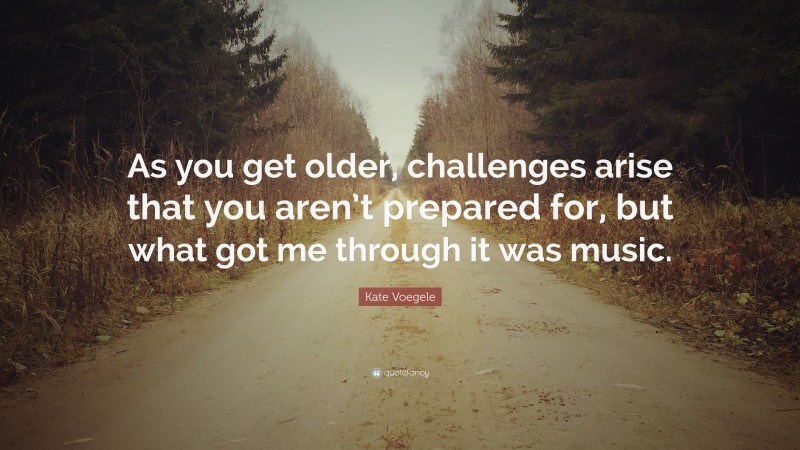 Kate Voegele Quote: “As you get older, challenges arise that you aren’t prepared for, but what got me through it was music.”