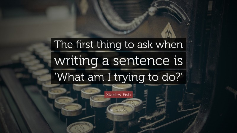 Stanley Fish Quote: “The first thing to ask when writing a sentence is ‘What am I trying to do?’”