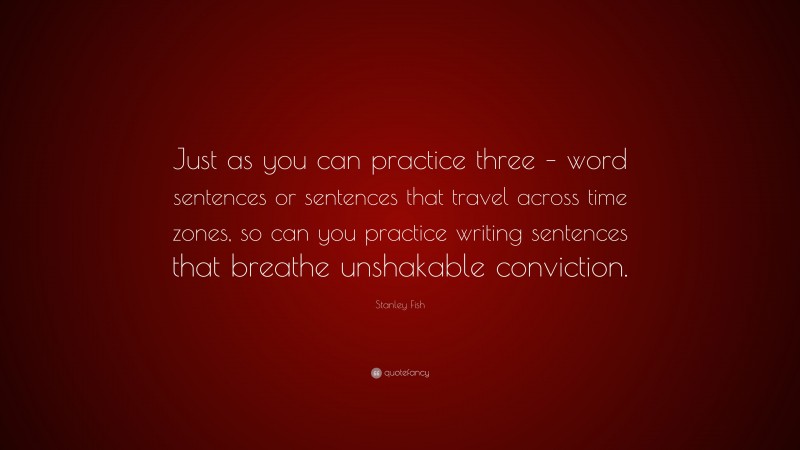 Stanley Fish Quote: “Just as you can practice three – word sentences or sentences that travel across time zones, so can you practice writing sentences that breathe unshakable conviction.”