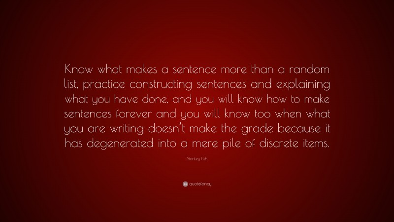 Stanley Fish Quote: “Know what makes a sentence more than a random list, practice constructing sentences and explaining what you have done, and you will know how to make sentences forever and you will know too when what you are writing doesn’t make the grade because it has degenerated into a mere pile of discrete items.”