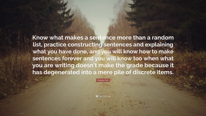 Stanley Fish Quote: “Know what makes a sentence more than a random list, practice constructing sentences and explaining what you have done, and you will know how to make sentences forever and you will know too when what you are writing doesn’t make the grade because it has degenerated into a mere pile of discrete items.”