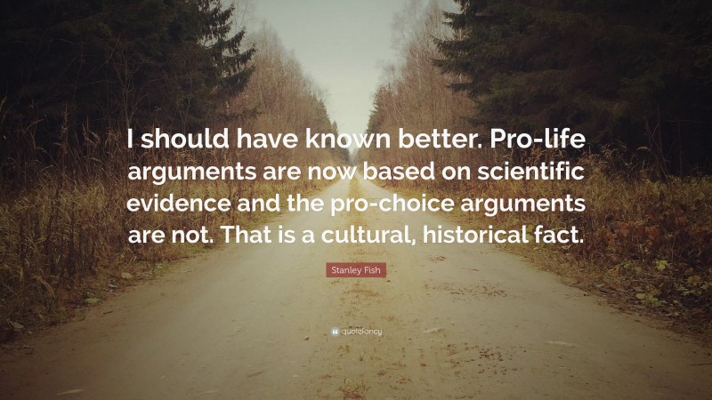 Stanley Fish Quote: “I should have known better. Pro-life arguments are now based on scientific evidence and the pro-choice arguments are not. That is a cultural, historical fact.”