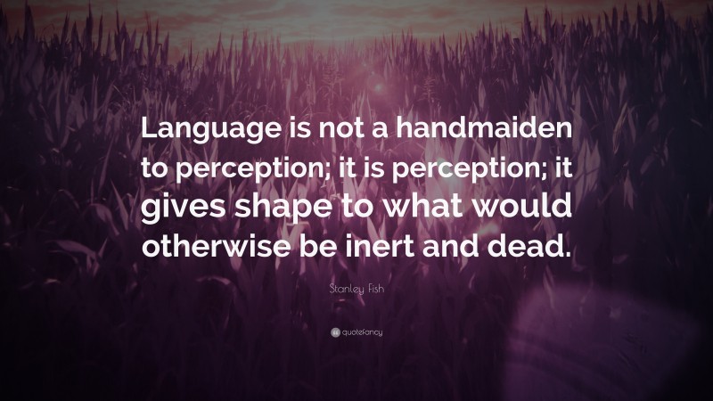 Stanley Fish Quote: “Language is not a handmaiden to perception; it is perception; it gives shape to what would otherwise be inert and dead.”