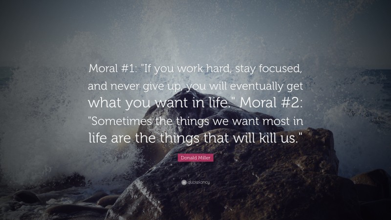 Donald Miller Quote: “Moral #1: "If you work hard, stay focused, and never give up, you will eventually get what you want in life."  Moral #2: "Sometimes the things we want most in life are the things that will kill us."”