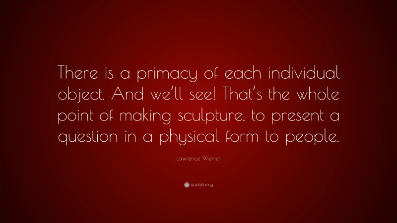 Lawrence Weiner Quote: “There is a primacy of each individual object. And we’ll see! That’s the whole point of making sculpture, to present a question in a physical form to people.”