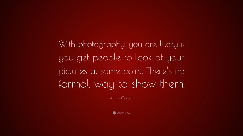 Anton Corbijn Quote: “With photography, you are lucky if you get people to look at your pictures at some point. There’s no formal way to show them.”