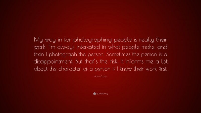 Anton Corbijn Quote: “My way in for photographing people is really their work. I’m always interested in what people make, and then I photograph the person. Sometimes the person is a disappointment. But that’s the risk. It informs me a lot about the character of a person if I know their work first.”