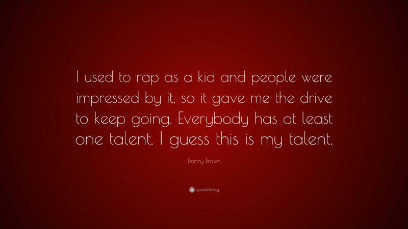 Danny Brown Quote: “I used to rap as a kid and people were impressed by it, so it gave me the drive to keep going. Everybody has at least one talent. I guess this is my talent.”