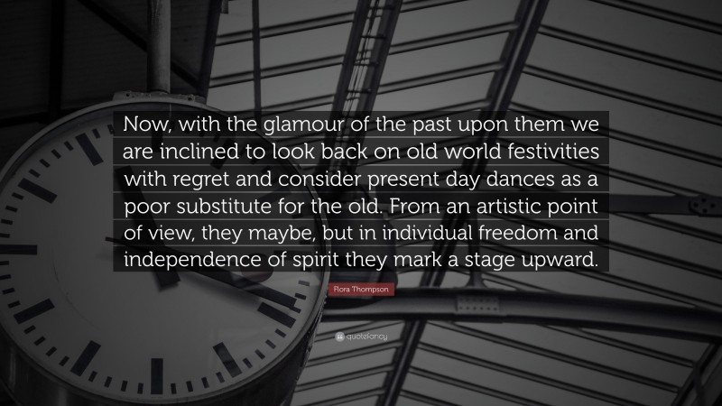 Flora Thompson Quote: “Now, with the glamour of the past upon them we are inclined to look back on old world festivities with regret and consider present day dances as a poor substitute for the old. From an artistic point of view, they maybe, but in individual freedom and independence of spirit they mark a stage upward.”