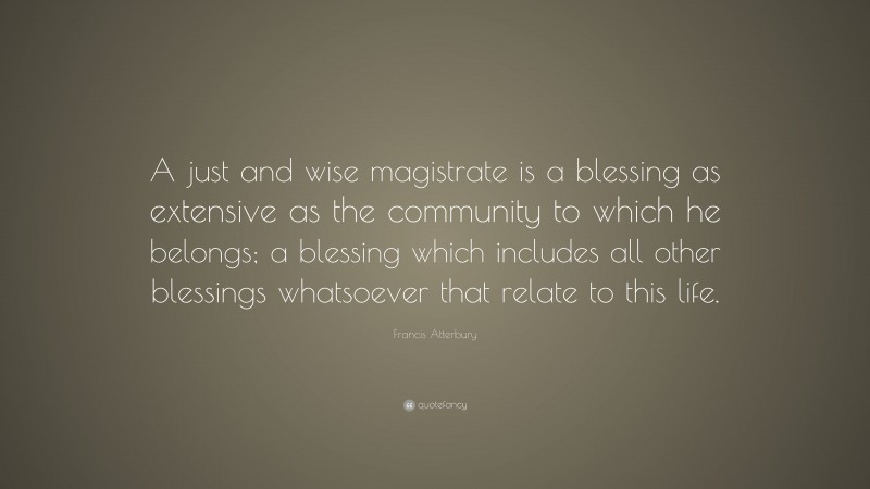 Francis Atterbury Quote: “A just and wise magistrate is a blessing as extensive as the community to which he belongs; a blessing which includes all other blessings whatsoever that relate to this life.”