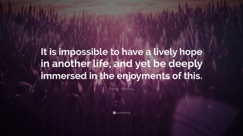 Francis Atterbury Quote: “It is impossible to have a lively hope in another life, and yet be deeply immersed in the enjoyments of this.”