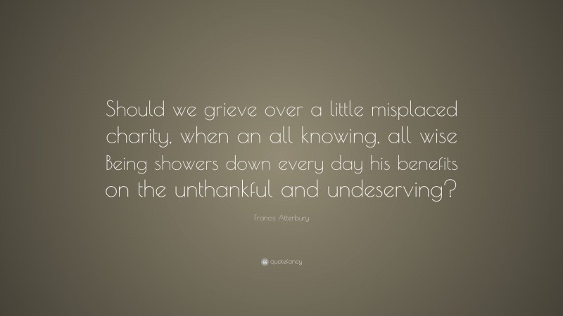 Francis Atterbury Quote: “Should we grieve over a little misplaced charity, when an all knowing, all wise Being showers down every day his benefits on the unthankful and undeserving?”