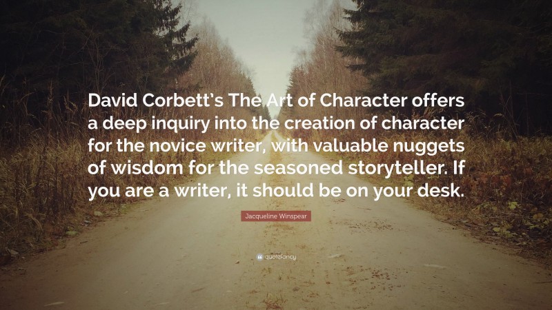 Jacqueline Winspear Quote: “David Corbett’s The Art of Character offers a deep inquiry into the creation of character for the novice writer, with valuable nuggets of wisdom for the seasoned storyteller. If you are a writer, it should be on your desk.”