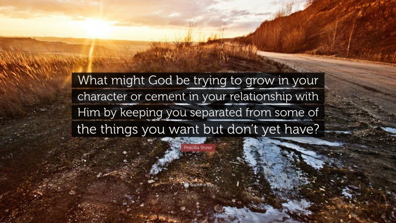 Priscilla Shirer Quote: “What might God be trying to grow in your character or cement in your relationship with Him by keeping you separated from some of the things you want but don’t yet have?”
