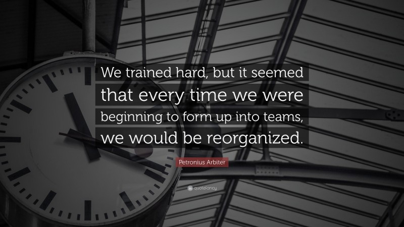 Petronius Arbiter Quote: “We trained hard, but it seemed that every time we were beginning to form up into teams, we would be reorganized.”