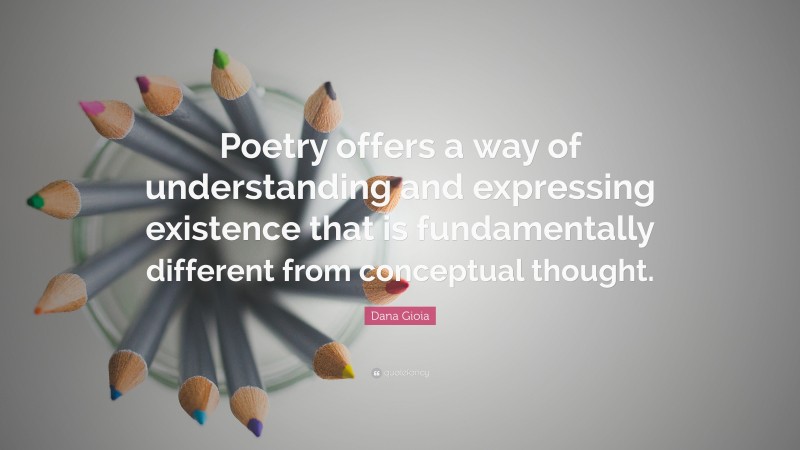 Dana Gioia Quote: “Poetry offers a way of understanding and expressing existence that is fundamentally different from conceptual thought.”
