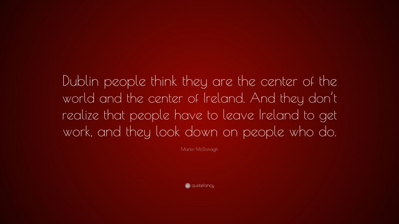 Martin McDonagh Quote: “Dublin people think they are the center of the world and the center of Ireland. And they don’t realize that people have to leave Ireland to get work, and they look down on people who do.”