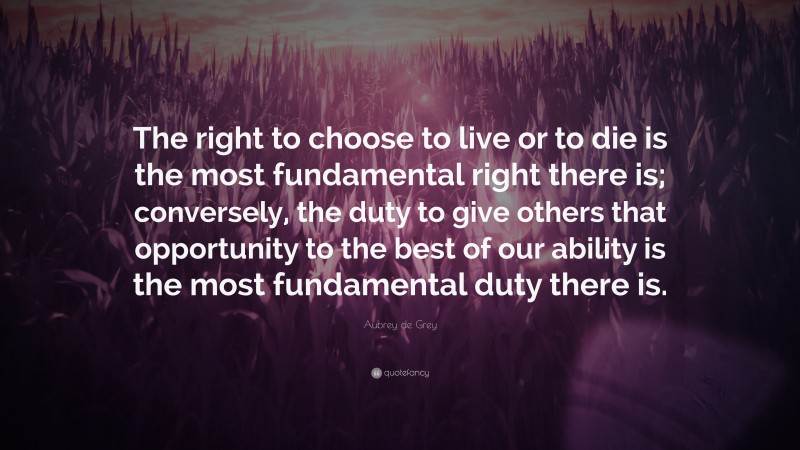 Aubrey de Grey Quote: “The right to choose to live or to die is the most fundamental right there is; conversely, the duty to give others that opportunity to the best of our ability is the most fundamental duty there is.”