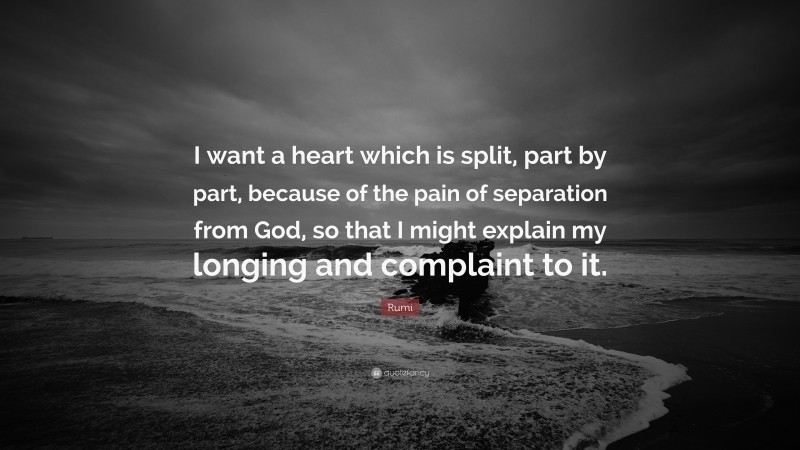Rumi Quote: “I want a heart which is split, part by part, because of the pain of separation from God, so that I might explain my longing and complaint to it.”