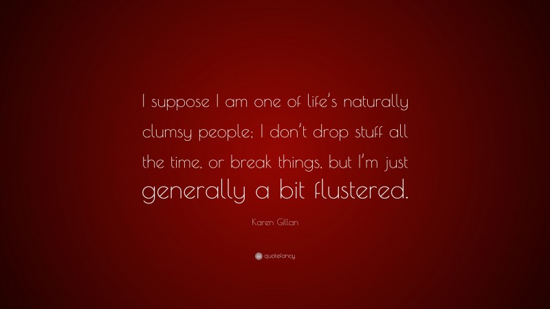 Karen Gillan Quote: “I suppose I am one of life’s naturally clumsy people; I don’t drop stuff all the time, or break things, but I’m just generally a bit flustered.”
