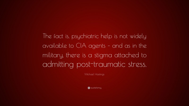 Michael Hastings Quote: “The fact is, psychiatric help is not widely available to CIA agents – and as in the military, there is a stigma attached to admitting post-traumatic stress.”