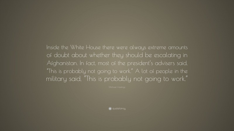 Michael Hastings Quote: “Inside the White House there were always extreme amounts of doubt about whether they should be escalating in Afghanistan. In fact, most of the president’s advisers said, “This is probably not going to work.” A lot of people in the military said, “This is probably not going to work.””