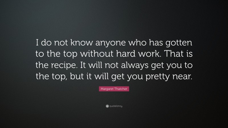 Margaret Thatcher Quote: “I do not know anyone who has gotten to the top without hard work. That is the recipe. It will not always get you to the top, but it will get you pretty near.”
