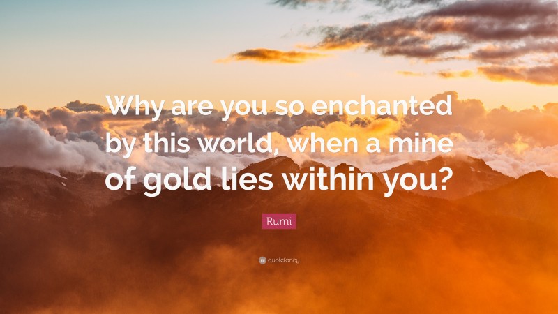 Rumi Quote: “Why are you so enchanted by this world, when a mine of gold lies within you?”