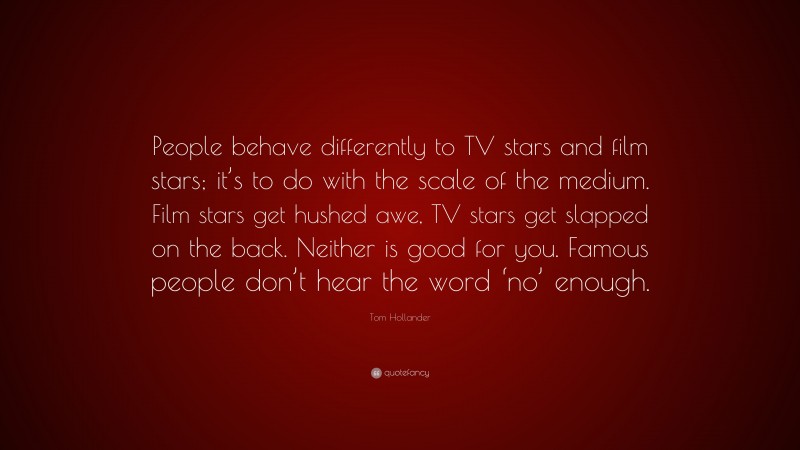 Tom Hollander Quote: “People behave differently to TV stars and film stars; it’s to do with the scale of the medium. Film stars get hushed awe, TV stars get slapped on the back. Neither is good for you. Famous people don’t hear the word ‘no’ enough.”