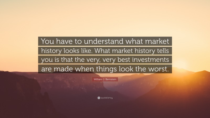 William J. Bernstein Quote: “You have to understand what market history looks like. What market history tells you is that the very, very best investments are made when things look the worst.”