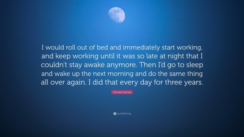 Michael Azerrad Quote: “I would roll out of bed and immediately start working, and keep working until it was so late at night that I couldn’t stay awake anymore. Then I’d go to sleep and wake up the next morning and do the same thing all over again. I did that every day for three years.”