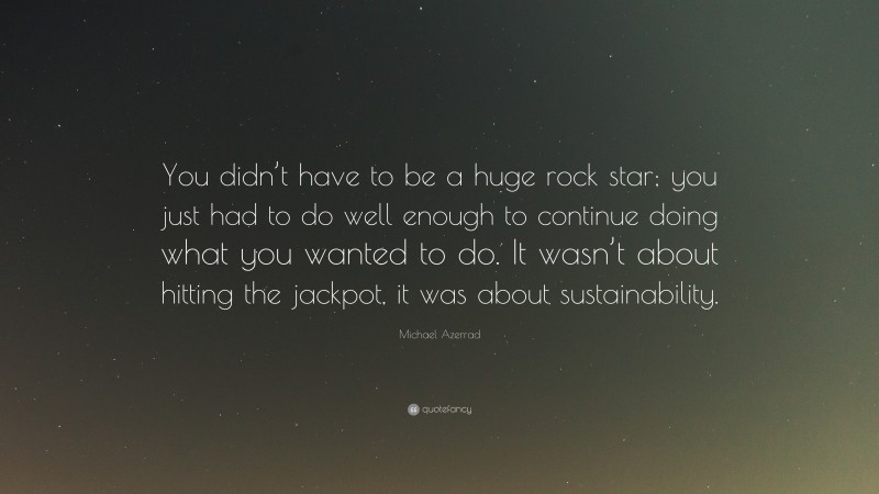 Michael Azerrad Quote: “You didn’t have to be a huge rock star; you just had to do well enough to continue doing what you wanted to do. It wasn’t about hitting the jackpot, it was about sustainability.”