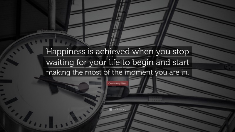 Germany Kent Quote: “Happiness is achieved when you stop waiting for your life to begin and start making the most of the moment you are in.”