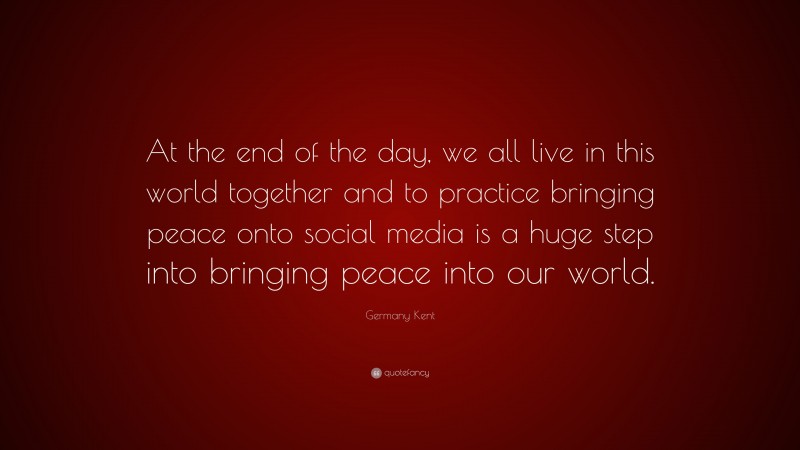 Germany Kent Quote: “At the end of the day, we all live in this world together and to practice bringing peace onto social media is a huge step into bringing peace into our world.”