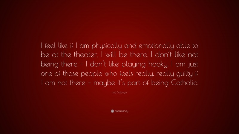 Lea Salonga Quote: “I feel like if I am physically and emotionally able to be at the theater, I will be there. I don’t like not being there – I don’t like playing hooky. I am just one of those people who feels really, really guilty if I am not there – maybe it’s part of being Catholic.”