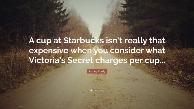 Ashley Purdy Quote: “A cup at Starbucks isn’t really that expensive when you consider what Victoria’s Secret charges per cup...”