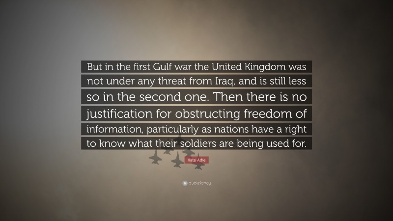 Kate Adie Quote: “But in the first Gulf war the United Kingdom was not under any threat from Iraq, and is still less so in the second one. Then there is no justification for obstructing freedom of information, particularly as nations have a right to know what their soldiers are being used for.”
