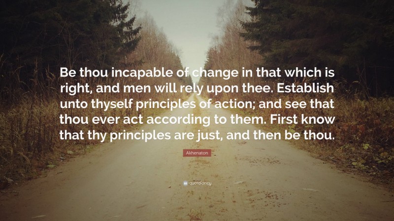 Akhenaton Quote: “Be thou incapable of change in that which is right, and men will rely upon thee. Establish unto thyself principles of action; and see that thou ever act according to them. First know that thy principles are just, and then be thou.”