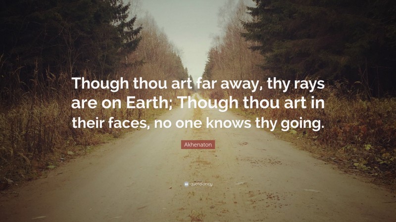 Akhenaton Quote: “Though thou art far away, thy rays are on Earth; Though thou art in their faces, no one knows thy going.”