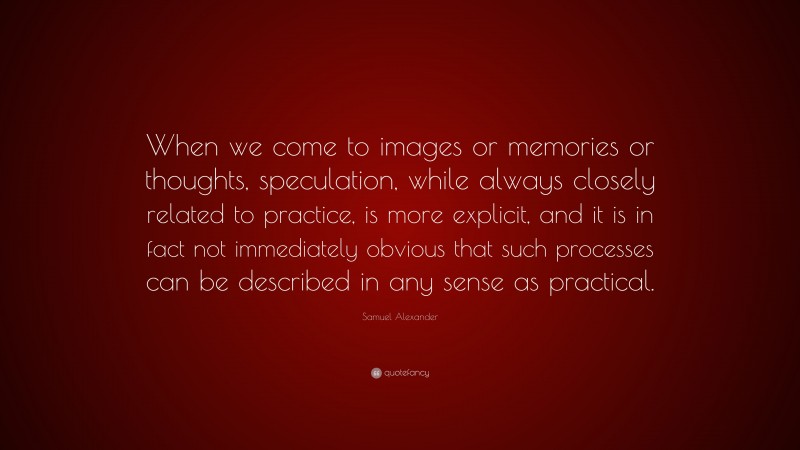 Samuel Alexander Quote: “When we come to images or memories or thoughts, speculation, while always closely related to practice, is more explicit, and it is in fact not immediately obvious that such processes can be described in any sense as practical.”