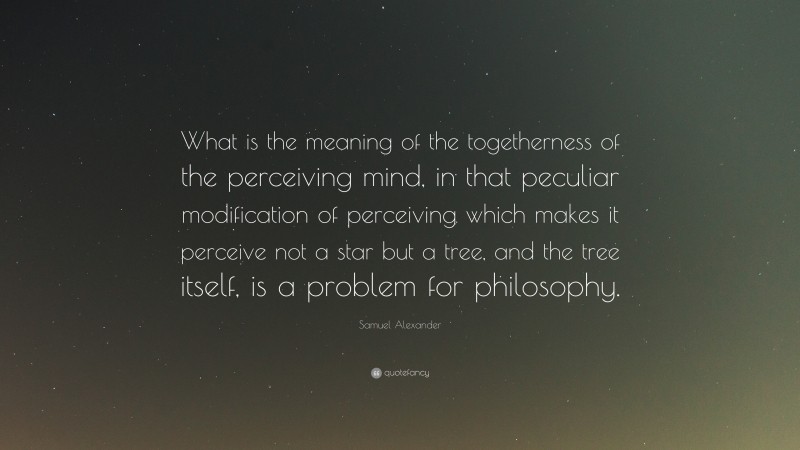 Samuel Alexander Quote: “What is the meaning of the togetherness of the perceiving mind, in that peculiar modification of perceiving which makes it perceive not a star but a tree, and the tree itself, is a problem for philosophy.”