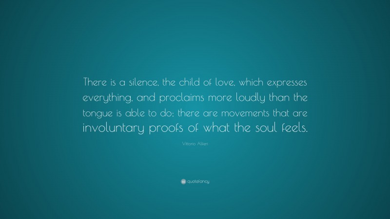 Vittorio Alfieri Quote: “There is a silence, the child of love, which expresses everything, and proclaims more loudly than the tongue is able to do; there are movements that are involuntary proofs of what the soul feels.”