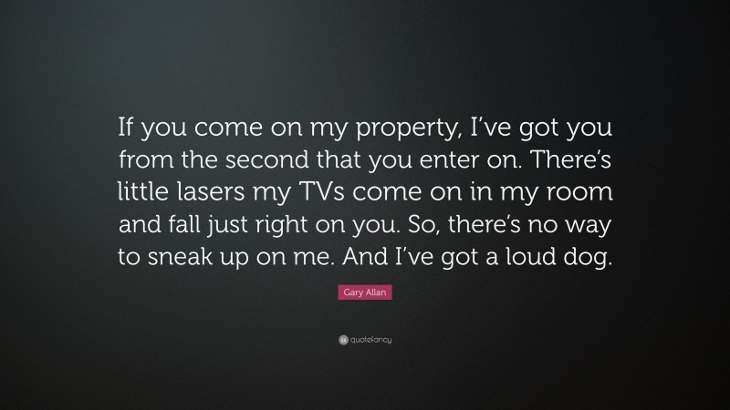 Gary Allan Quote: “If you come on my property, I’ve got you from the second that you enter on. There’s little lasers my TVs come on in my room and fall just right on you. So, there’s no way to sneak up on me. And I’ve got a loud dog.”
