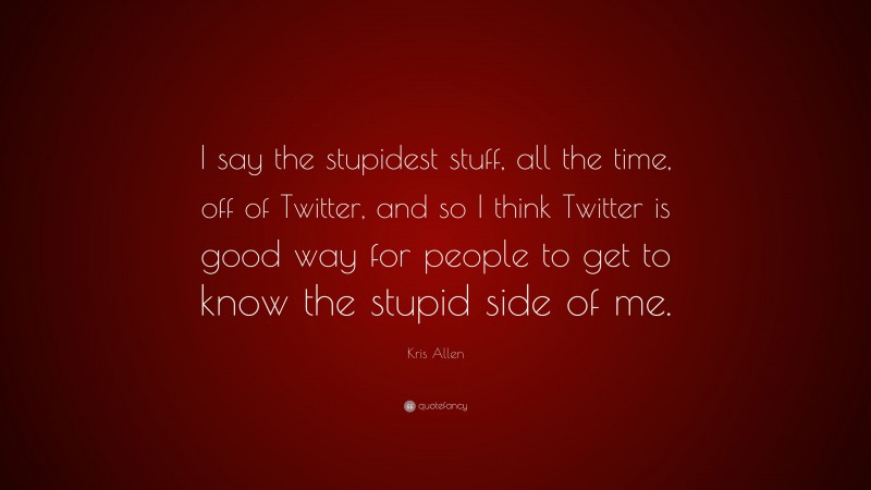 Kris Allen Quote: “I say the stupidest stuff, all the time, off of Twitter, and so I think Twitter is good way for people to get to know the stupid side of me.”