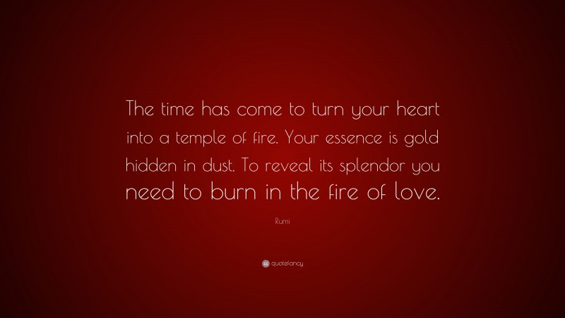 Rumi Quote: “The time has come to turn your heart into a temple of fire. Your essence is gold hidden in dust. To reveal its splendor you need to burn in the fire of love.”