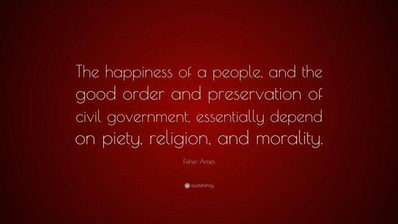 Fisher Ames Quote: “The happiness of a people, and the good order and preservation of civil government, essentially depend on piety, religion, and morality.”