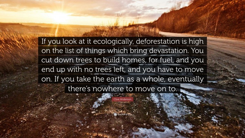 Clive Anderson Quote: “If you look at it ecologically, deforestation is high on the list of things which bring devastation. You cut down trees to build homes, for fuel, and you end up with no trees left, and you have to move on. If you take the earth as a whole, eventually there’s nowhere to move on to.”